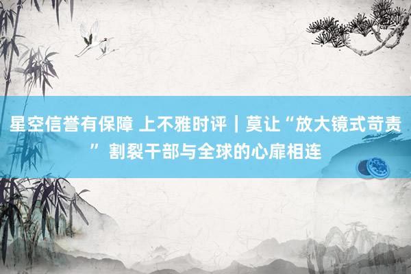星空信誉有保障 上不雅时评｜莫让“放大镜式苛责” 割裂干部与全球的心扉相连
