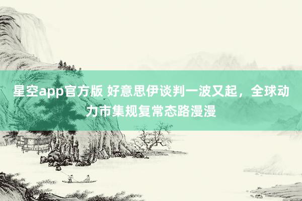 星空app官方版 好意思伊谈判一波又起，全球动力市集规复常态路漫漫