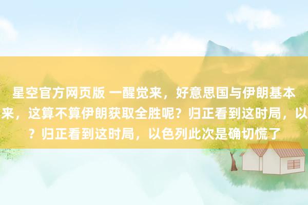 星空官方网页版 一醒觉来，好意思国与伊朗基本达成公约的音讯传出来，这算不算伊朗获取全胜呢？归正看到这时局，以色列此次是确切慌了