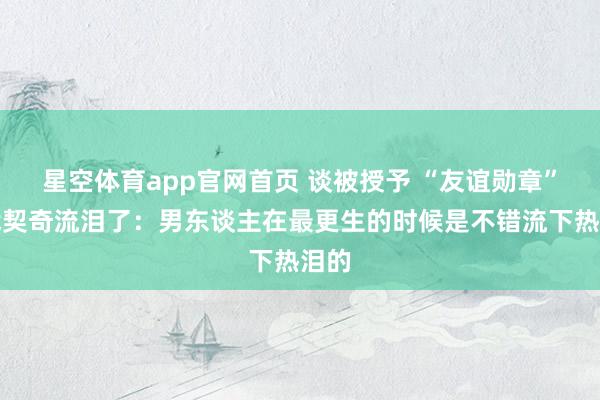 星空体育app官网首页 谈被授予 “友谊勋章”，武契奇流泪了：男东谈主在最更生的时候是不错流下热泪的