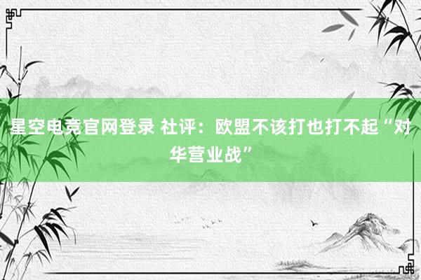 星空电竞官网登录 社评：欧盟不该打也打不起“对华营业战”