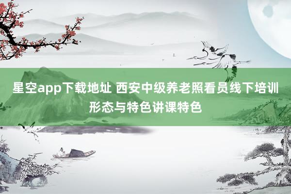 星空app下载地址 西安中级养老照看员线下培训形态与特色讲课特色