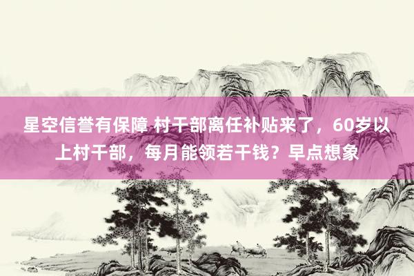 星空信誉有保障 村干部离任补贴来了，60岁以上村干部，每月能领若干钱？早点想象