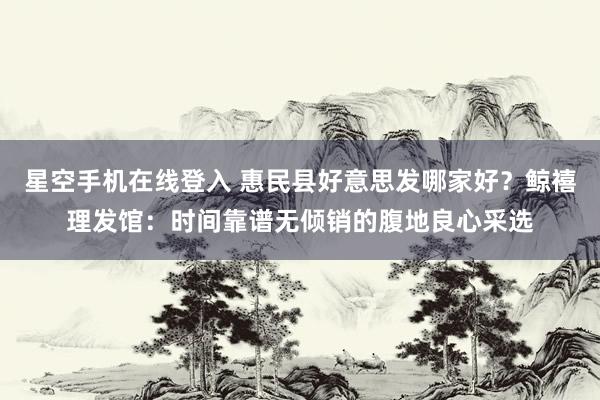 星空手机在线登入 惠民县好意思发哪家好？鲸禧理发馆：时间靠谱无倾销的腹地良心采选