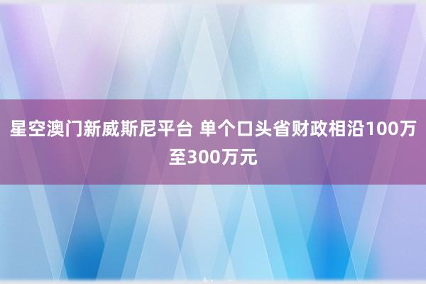 星空澳门新威斯尼平台 单个口头省财政相沿100万至300万元