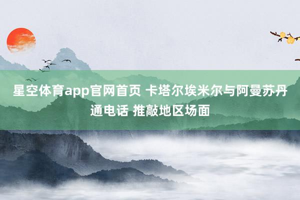 星空体育app官网首页 卡塔尔埃米尔与阿曼苏丹通电话 推敲地区场面