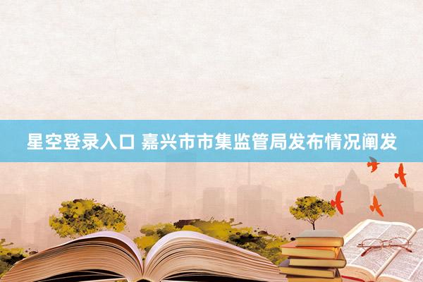 星空登录入口 嘉兴市市集监管局发布情况阐发