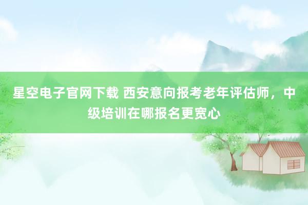 星空电子官网下载 西安意向报考老年评估师，中级培训在哪报名更宽心