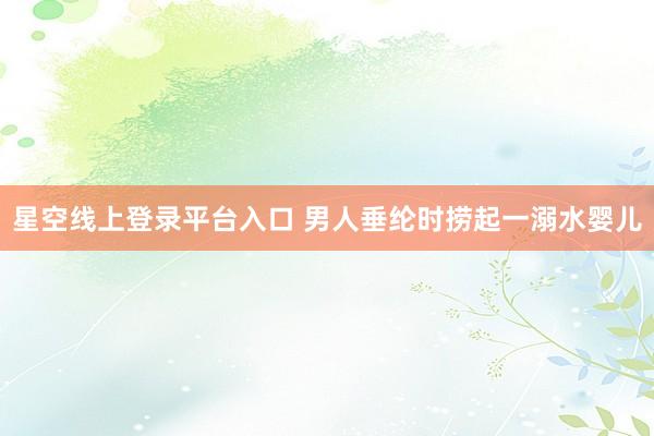 星空线上登录平台入口 男人垂纶时捞起一溺水婴儿