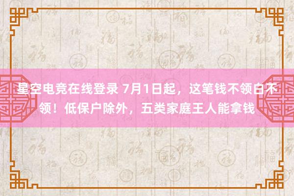 星空电竞在线登录 7月1日起，这笔钱不领白不领！低保户除外，五类家庭王人能拿钱