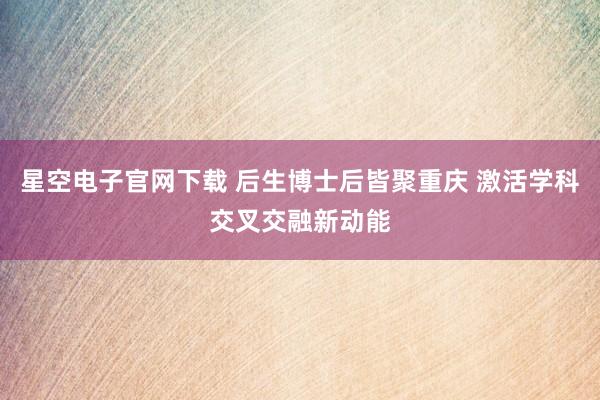 星空电子官网下载 后生博士后皆聚重庆 激活学科交叉交融新动能