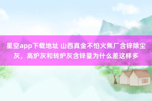 星空app下载地址 山西真金不怕火焦厂含锌除尘灰，高炉灰和转炉灰含锌量为什么差这样多