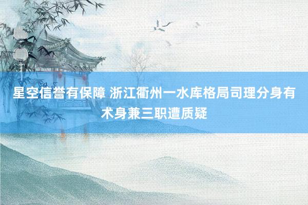 星空信誉有保障 浙江衢州一水库格局司理分身有术身兼三职遭质疑