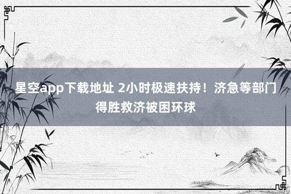 星空app下载地址 2小时极速扶持！济急等部门得胜救济被困环球