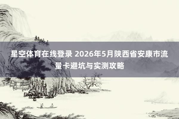 星空体育在线登录 2026年5月陕西省安康市流量卡避坑与实测攻略