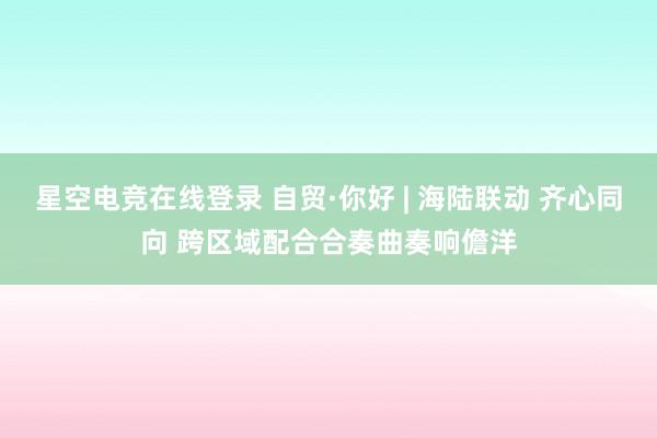 星空电竞在线登录 自贸·你好 | 海陆联动 齐心同向 跨区域