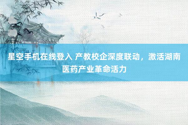 星空手机在线登入 产教校企深度联动，激活湖南医药产业革命活力