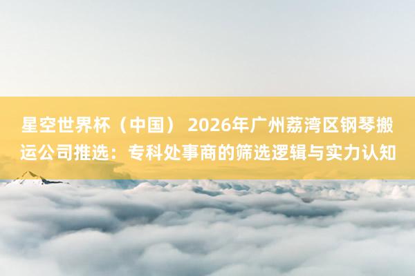 星空世界杯（中国） 2026年广州荔湾区钢琴搬运公司推选：专科处事商的筛选逻辑与实力认知