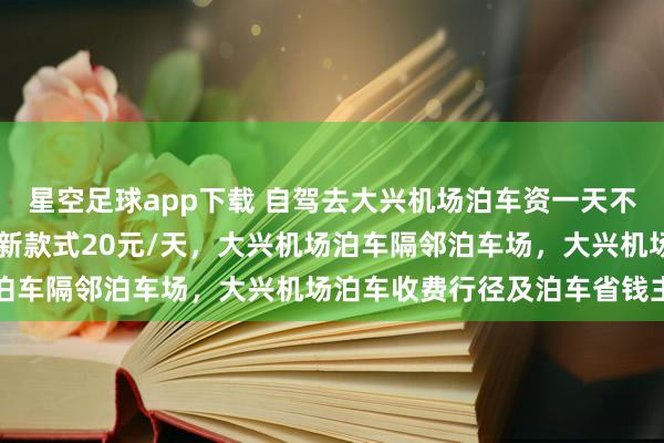星空足球app下载 自驾去大兴机场泊车资一天不到20块，大兴机场泊车新款式20元/天，大兴机场泊车隔邻泊车场，大兴机场泊车收费行径及泊车省钱主见