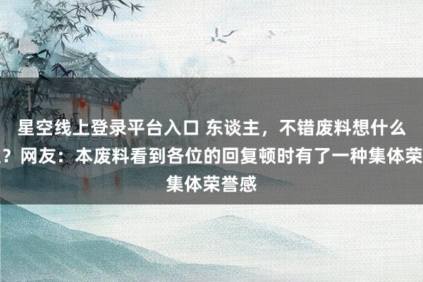 星空线上登录平台入口 东谈主，不错废料想什么经过？网友：本废料看到各位的回复顿时有了一种集体荣誉感