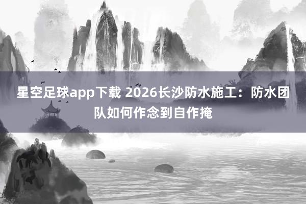 星空足球app下载 2026长沙防水施工：防水团队如何作念到自作掩