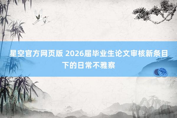 星空官方网页版 2026届毕业生论文审核新条目下的日常不雅察