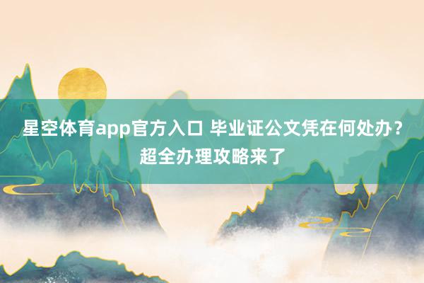 星空体育app官方入口 毕业证公文凭在何处办？超全办理攻略来了