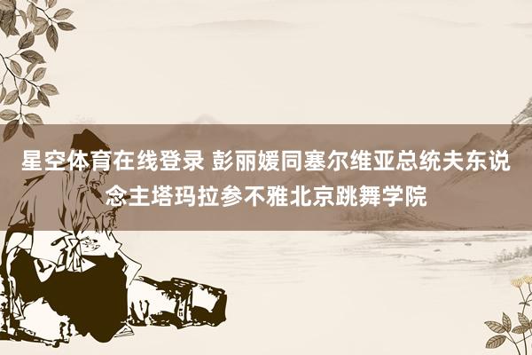 星空体育在线登录 彭丽媛同塞尔维亚总统夫东说念主塔玛拉参不雅北京跳舞学院