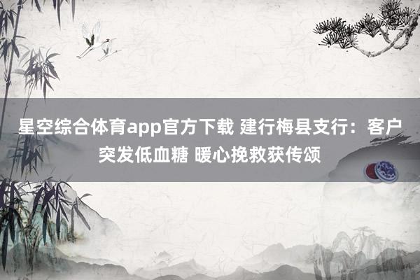 星空综合体育app官方下载 建行梅县支行：客户突发低血糖 暖心挽救获传颂