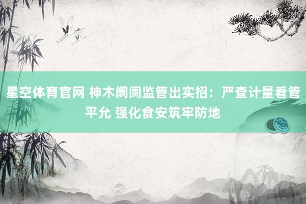 星空体育官网 神木阛阓监管出实招：严查计量看管平允 强化食安筑牢防地
