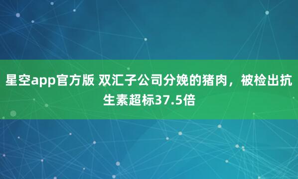 星空app官方版 双汇子公司分娩的猪肉，被检出抗生素超标37.5倍