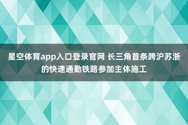 星空体育app入口登录官网 长三角首条跨沪苏浙的快速通勤铁路参加主体施工