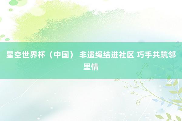 星空世界杯（中国） 非遗绳结进社区 巧手共筑邻里情