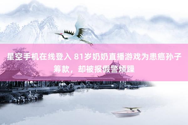 星空手机在线登入 81岁奶奶直播游戏为患癌孙子筹款，却被报假警烦躁