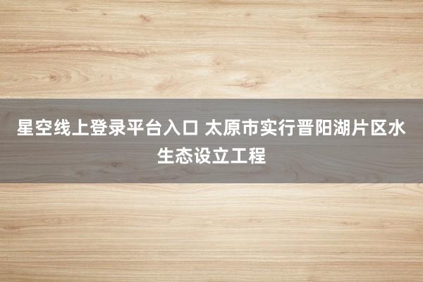 星空线上登录平台入口 太原市实行晋阳湖片区水生态设立工程