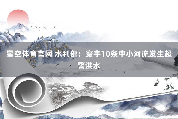 星空体育官网 水利部：寰宇10条中小河流发生超警洪水