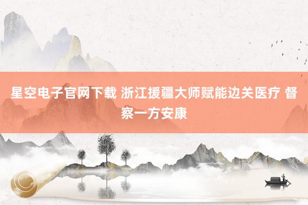 星空电子官网下载 浙江援疆大师赋能边关医疗 督察一方安康