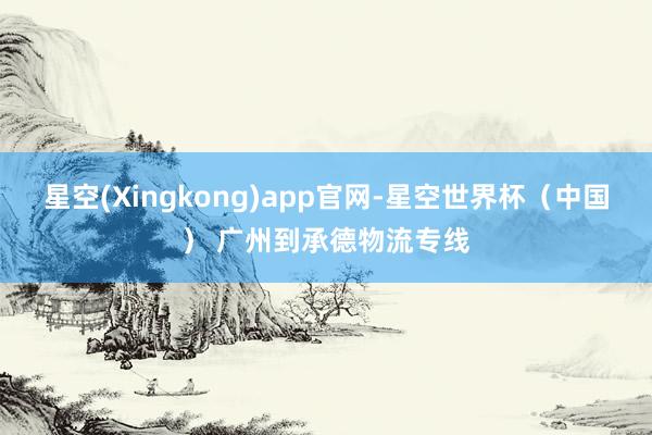 星空(Xingkong)app官网-星空世界杯（中国） 广州到承德物流专线