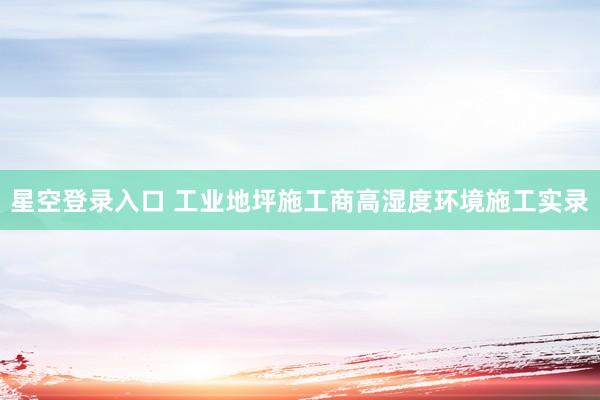星空登录入口 工业地坪施工商高湿度环境施工实录