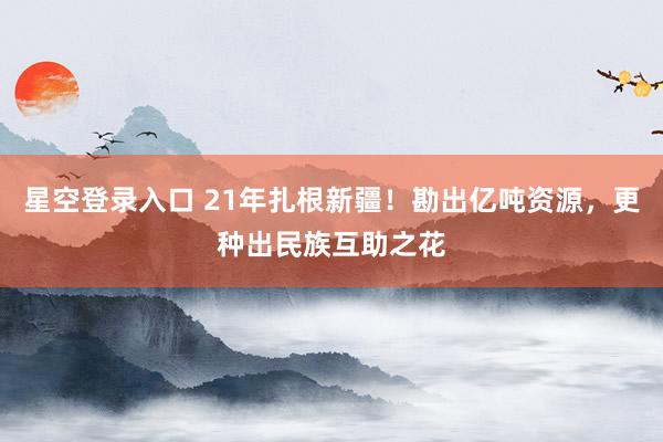星空登录入口 21年扎根新疆！勘出亿吨资源，更种出民族互助之花