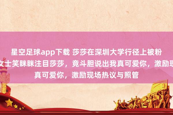 星空足球app下载 莎莎在深圳大学行径上被粉丝迎面表白，女士笑眯眯注目莎莎，竟斗胆说出我真可爱你，激励现场热议与照管