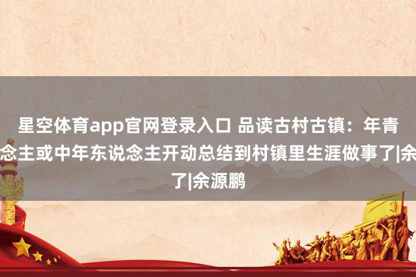 星空体育app官网登录入口 品读古村古镇：年青东说念主或中年东说念主开动总结到村镇里生涯做事了|余源鹏