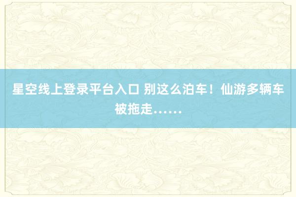 星空线上登录平台入口 别这么泊车！仙游多辆车被拖走……
