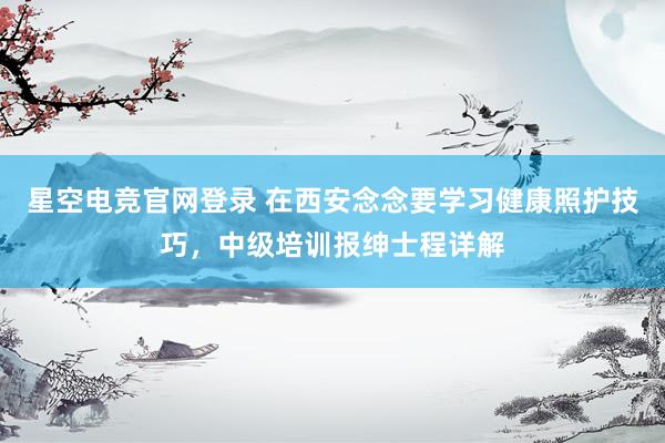 星空电竞官网登录 在西安念念要学习健康照护技巧，中级培训报绅士程详解