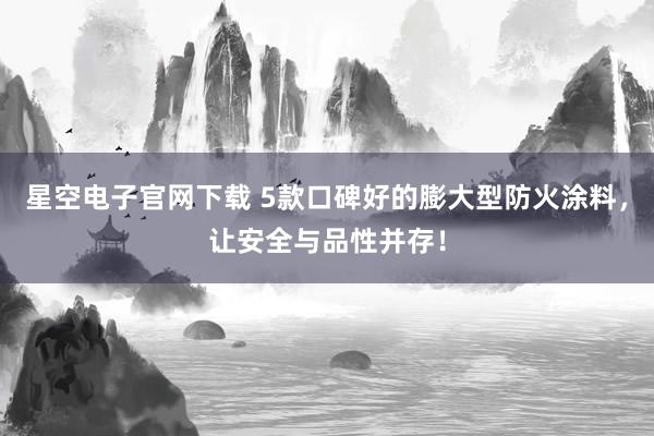 星空电子官网下载 5款口碑好的膨大型防火涂料，让安全与品性并存！