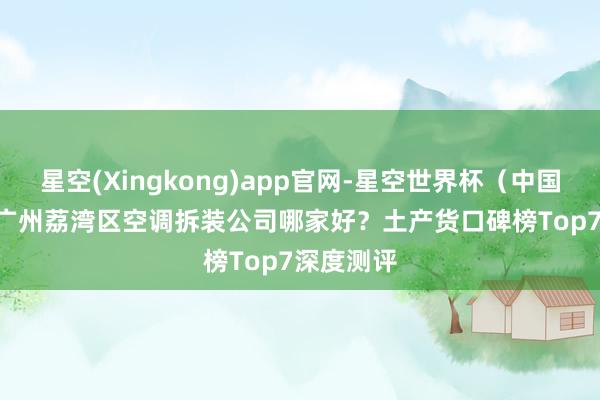 星空(Xingkong)app官网-星空世界杯（中国） 2026广州荔湾区空调拆装公司哪家好？土产货口碑榜Top7深度测评