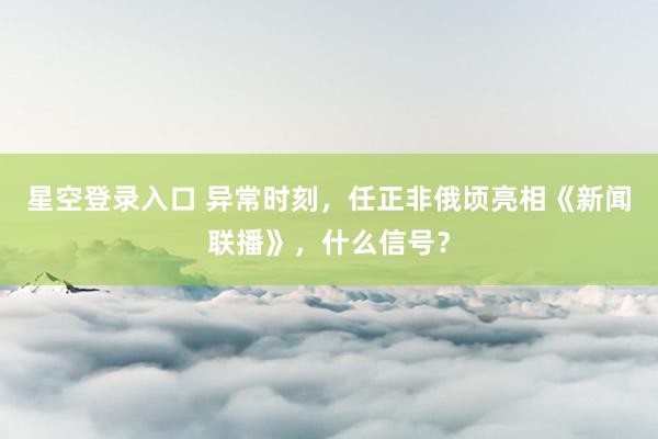 星空登录入口 异常时刻，任正非俄顷亮相《新闻联播》，什么信号？