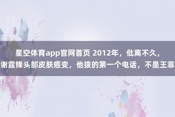星空体育app官网首页 2012年，仳离不久，谢霆锋头部皮肤癌变，他拨的第一个电话，不是王菲