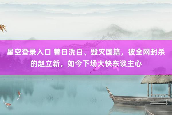 星空登录入口 替日洗白、毁灭国籍，被全网封杀的赵立新，如今下场大快东谈主心