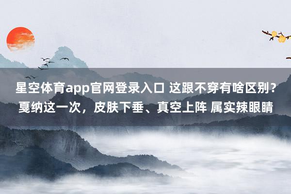 星空体育app官网登录入口 这跟不穿有啥区别？戛纳这一次，皮肤下垂、真空上阵 属实辣眼睛